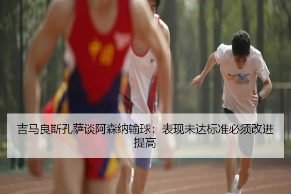 吉马良斯孔萨谈阿森纳输球：表现未达标准必须改进提高