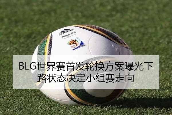 BLG世界赛首发轮换方案曝光下路状态决定小组赛走向